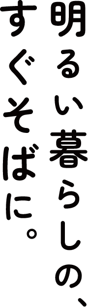 明るい暮らしのすぐそばに。
